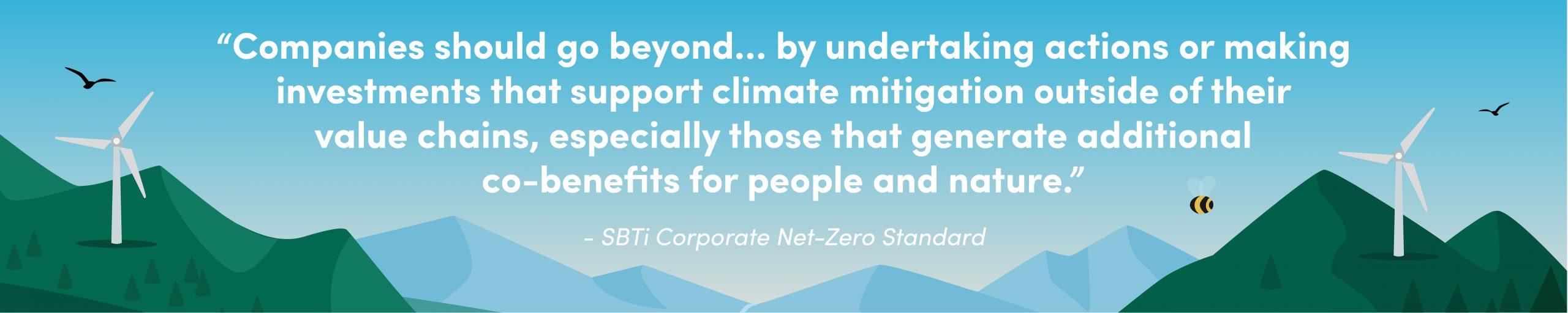 “Companies should go beyond … by undertaking actions or making investments that support climate mitigation outside of their value chains, especially those that generate additional co-benefits for people and nature.” - SBTi