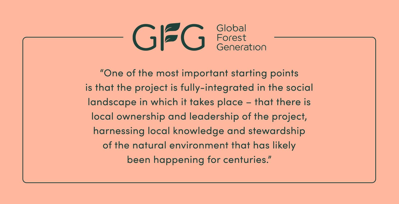 “One of the most important starting points is that the project is fully-integrated in the social landscape in which it takes place – that there is local ownership and leadership of the project, harnessing local knowledge and stewardship of the natural environment that has likely been happening for centuries.” - GFG