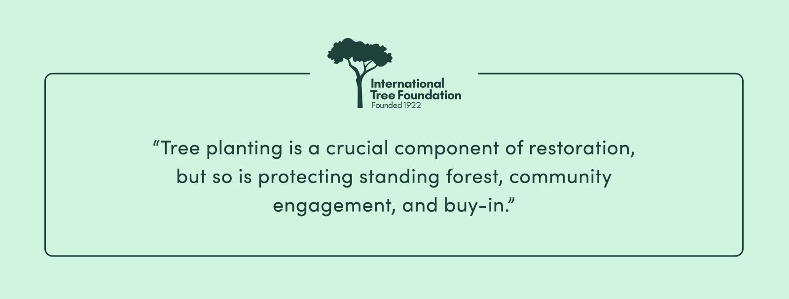 “Tree planting is a crucial component of restoration, but so is protecting standing forest, community engagement, and buy-in.” - International Tree Foundation