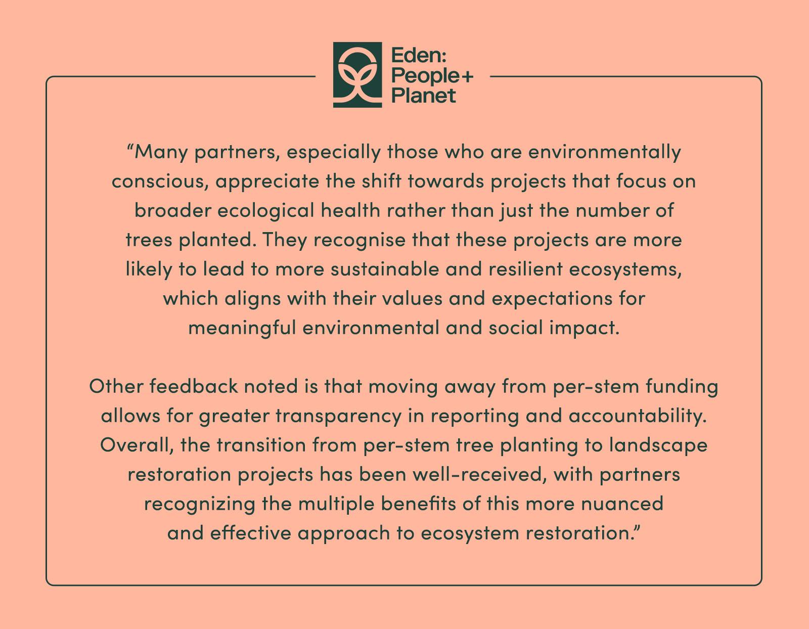 “Many partners, especially those who are environmentally conscious, appreciate the shift towards projects that focus on broader ecological health rather than just the number of trees planted. They recognise that these projects are more likely to lead to more sustainable and resilient ecosystems, which aligns with their values and expectations for meaningful environmental and social impact. Other feedback noted is that moving away from per-stem funding allows for greater transparency in reporting and accountability. Overall, the transition from per-stem tree planting to landscape restoration projects has been well-received, with partners recognizing the multiple benefits of this more nuanced and effective approach to ecosystem restoration.” - Eden: People + Planet