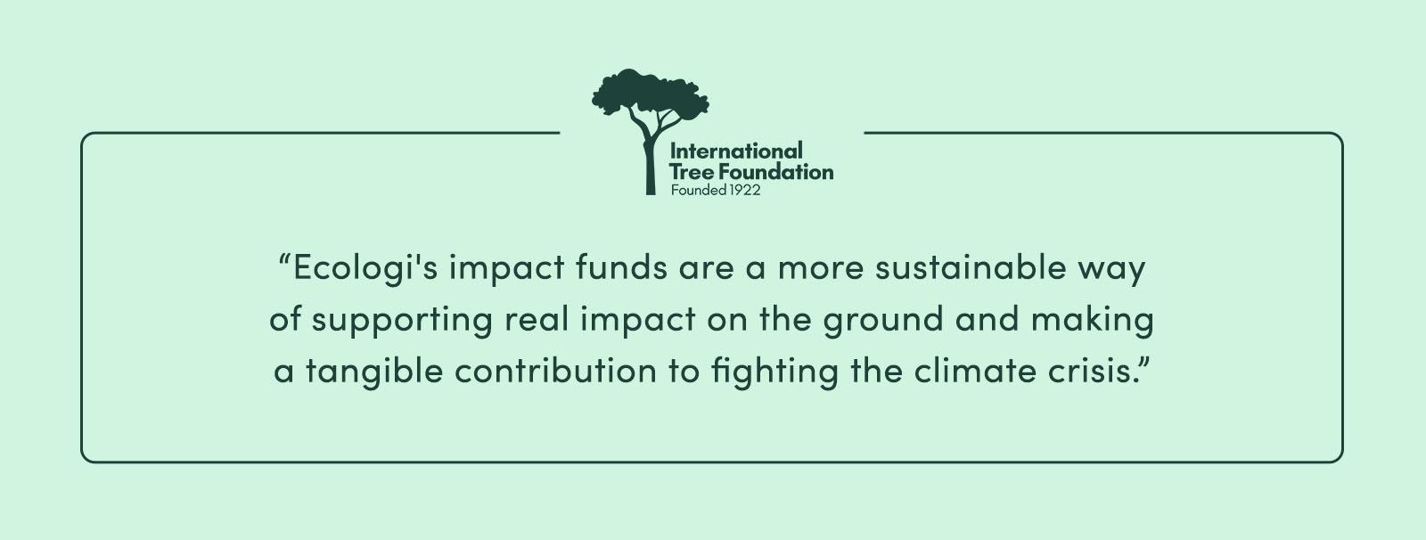 “Ecologi's impact funds are a more sustainable way of supporting real impact on the ground and making a tangible contribution to fighting the climate crisis.” - International Tree Foundation