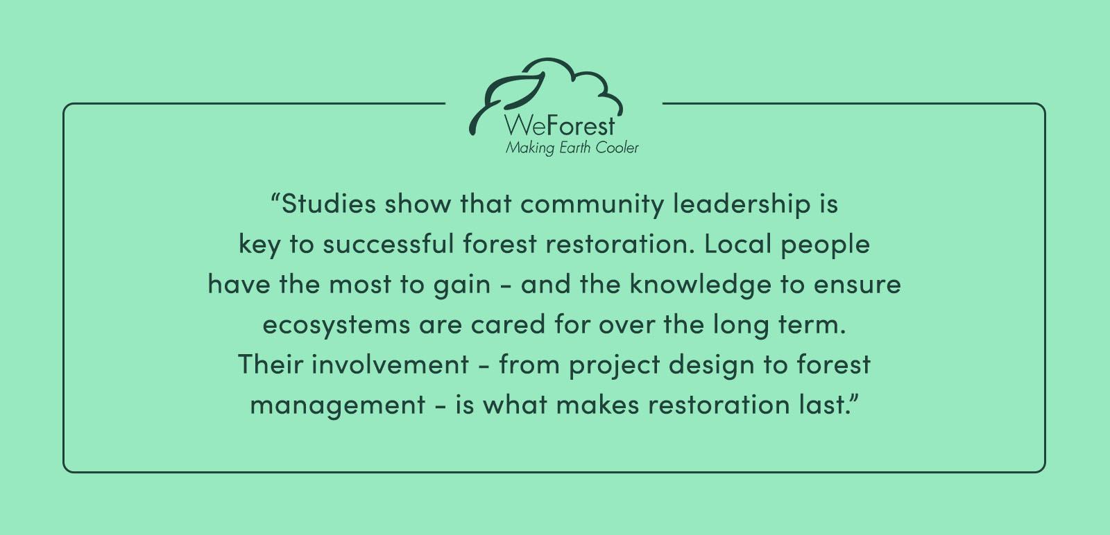 "Studies show that community leadership is key to successful forest restoration. Local people have the most to gain—and the knowledge to ensure ecosystems are cared for over the long term. Their involvement—from project design to forest management—is what makes restoration last." - WeForest