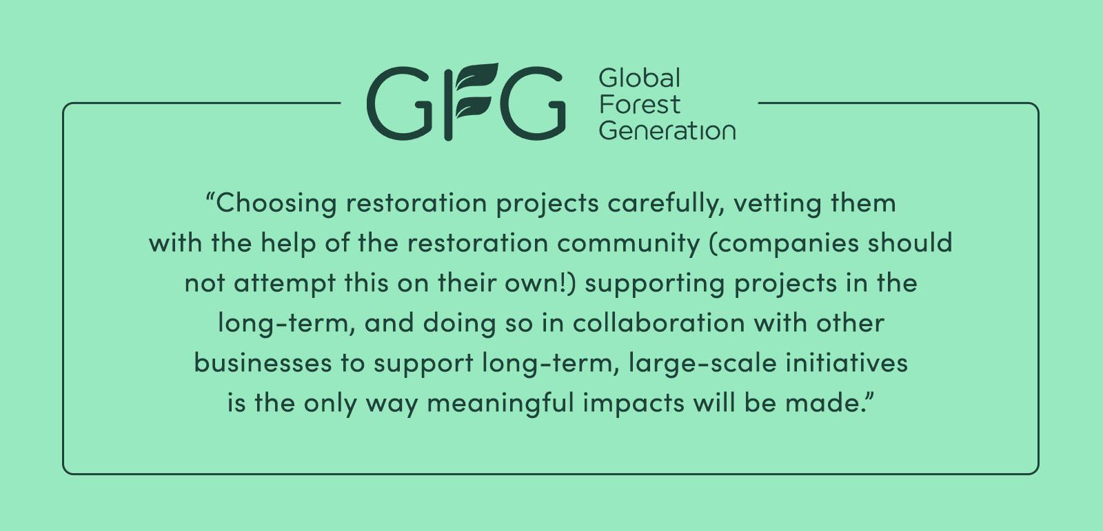 "Choosing restoration projects carefully, vetting them with the help of the restoration community (companies should not attempt this on their own!), supporting projects in the long-term, and doing so in collaboration with other businesses to support long-term, large-scale initiatives is the only way meaningful impacts will be made.” - Global Forest Generation